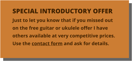 SPECIAL INTRODUCTORY OFFERJust to let you know that if you missed out on the free guitar or ukulele offer I have others available at very competitive prices. Use the contact form and ask for details.